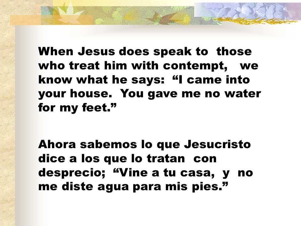 When Jesus does speak to those who treat him with contempt, we know what he says: I came into your house. You gave me no water for my feet.
