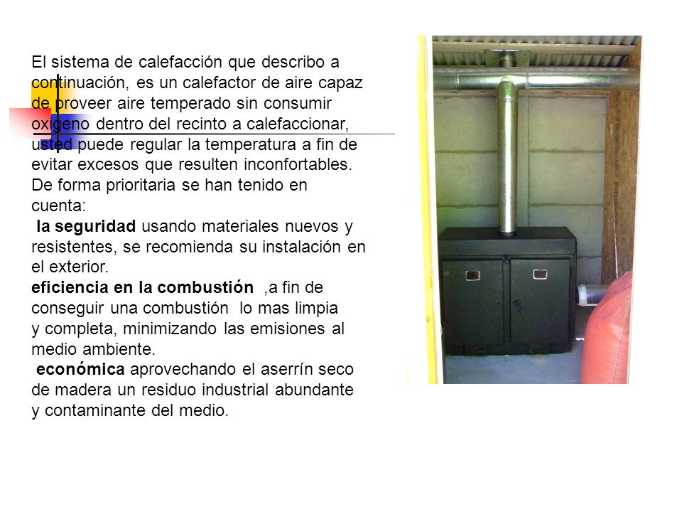 El sistema de calefacción que describo a continuación, es un calefactor de aire capaz de proveer aire temperado sin consumir oxigeno dentro del recinto a calefaccionar, usted puede regular la temperatura a fin de evitar excesos que resulten inconfortables.