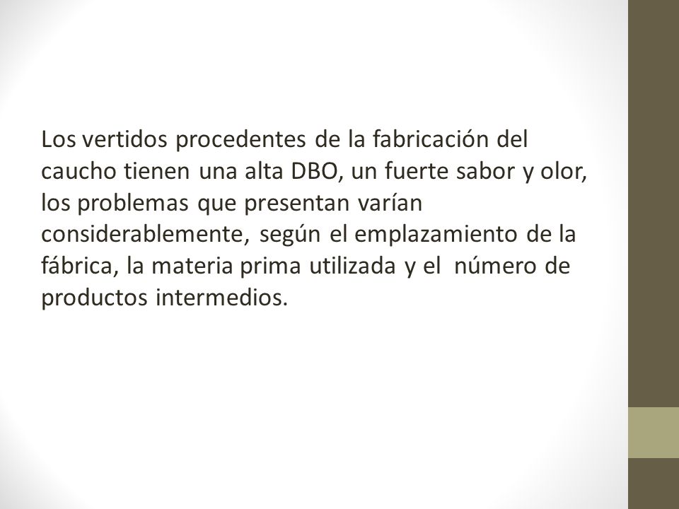 Los vertidos procedentes de la fabricación del caucho tienen una alta DBO, un fuerte sabor y olor, los problemas que presentan varían considerablemente, según el emplazamiento de la fábrica, la materia prima utilizada y el número de productos intermedios.
