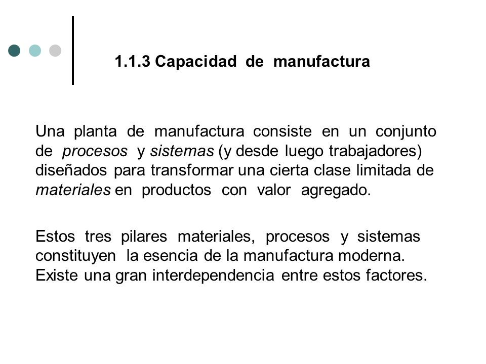 1.1.3 Capacidad de manufactura Una planta de manufactura consiste en un conjunto de procesos y sistemas (y desde luego trabajadores) diseñados para transformar una cierta clase limitada de materiales en productos con valor agregado.