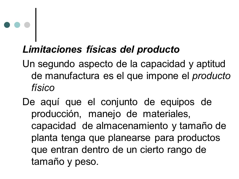 Limitaciones físicas del producto Un segundo aspecto de la capacidad y aptitud de manufactura es el que impone el producto físico De aquí que el conjunto de equipos de producción, manejo de materiales, capacidad de almacenamiento y tamaño de planta tenga que planearse para productos que entran dentro de un cierto rango de tamaño y peso.