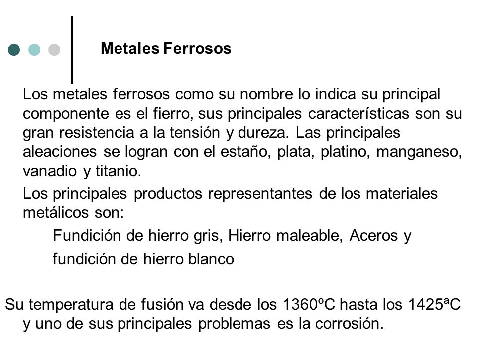 Metales Ferrosos Los metales ferrosos como su nombre lo indica su principal componente es el fierro, sus principales características son su gran resistencia a la tensión y dureza.