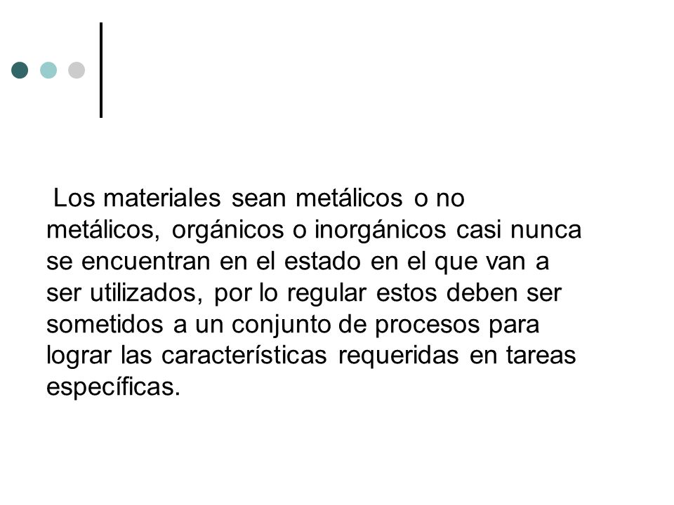 Los materiales sean metálicos o no metálicos, orgánicos o inorgánicos casi nunca se encuentran en el estado en el que van a ser utilizados, por lo regular estos deben ser sometidos a un conjunto de procesos para lograr las características requeridas en tareas específicas.