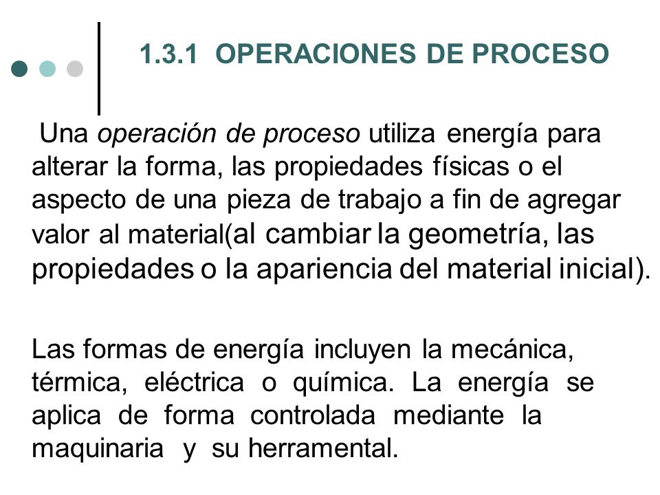 1.3.1 OPERACIONES DE PROCESO Una operación de proceso utiliza energía para alterar la forma, las propiedades físicas o el aspecto de una pieza de trabajo a fin de agregar valor al material(al cambiar la geometría, las propiedades o la apariencia del material inicial).