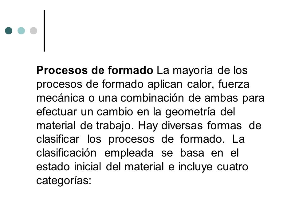 Procesos de formado La mayoría de los procesos de formado aplican calor, fuerza mecánica o una combinación de ambas para efectuar un cambio en la geometría del material de trabajo. Hay diversas formas de clasificar los procesos de formado. La clasificación empleada se basa en el estado inicial del material e incluye cuatro categorías: