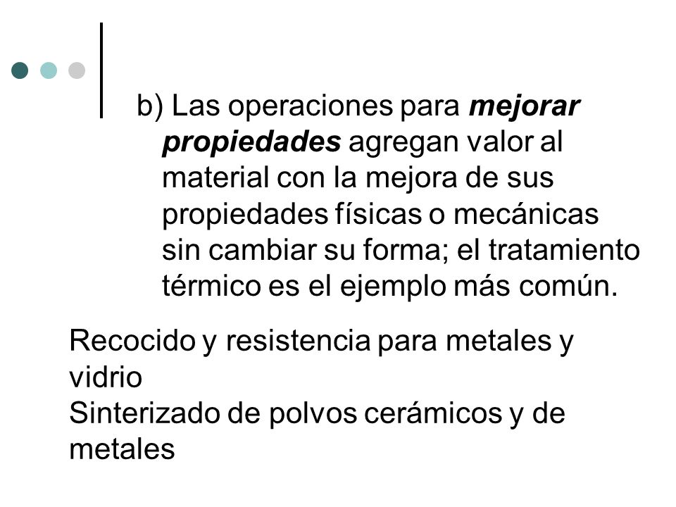 b) Las operaciones para mejorar propiedades agregan valor al material con la mejora de sus propiedades físicas o mecánicas sin cambiar su forma; el tratamiento térmico es el ejemplo más común.