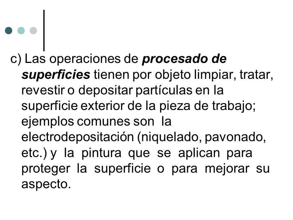 c) Las operaciones de procesado de superficies tienen por objeto limpiar, tratar, revestir o depositar partículas en la superficie exterior de la pieza de trabajo; ejemplos comunes son la electrodepositación (niquelado, pavonado, etc.) y la pintura que se aplican para proteger la superficie o para mejorar su aspecto.