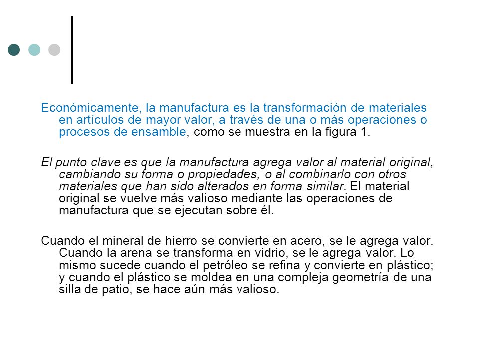 Económicamente, la manufactura es la transformación de materiales en artículos de mayor valor, a través de una o más operaciones o procesos de ensamble, como se muestra en la figura 1.