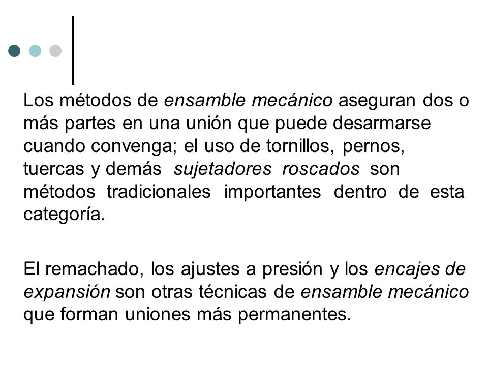 Los métodos de ensamble mecánico aseguran dos o más partes en una unión que puede desarmarse cuando convenga; el uso de tornillos, pernos, tuercas y demás sujetadores roscados son métodos tradicionales importantes dentro de esta categoría.