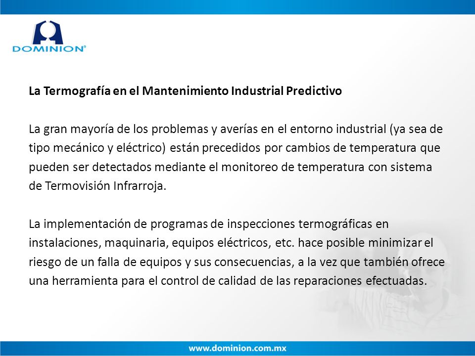 La Termografía en el Mantenimiento Industrial Predictivo La gran mayoría de los problemas y averías en el entorno industrial (ya sea de tipo mecánico y eléctrico) están precedidos por cambios de temperatura que pueden ser detectados mediante el monitoreo de temperatura con sistema de Termovisión Infrarroja.