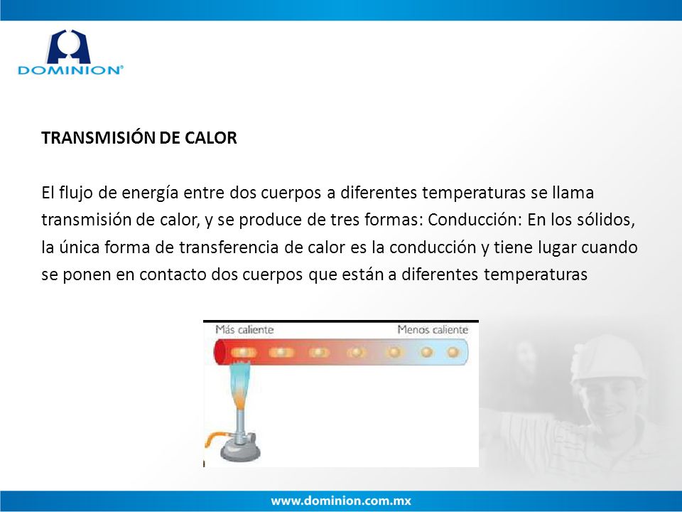 TRANSMISIÓN DE CALOR El flujo de energía entre dos cuerpos a diferentes temperaturas se llama transmisión de calor, y se produce de tres formas: Conducción: En los sólidos, la única forma de transferencia de calor es la conducción y tiene lugar cuando se ponen en contacto dos cuerpos que están a diferentes temperaturas