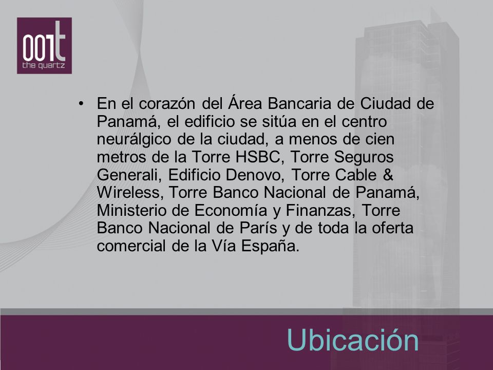 En el corazón del Área Bancaria de Ciudad de Panamá, el edificio se sitúa en el centro neurálgico de la ciudad, a menos de cien metros de la Torre HSBC, Torre Seguros Generali, Edificio Denovo, Torre Cable & Wireless, Torre Banco Nacional de Panamá, Ministerio de Economía y Finanzas, Torre Banco Nacional de París y de toda la oferta comercial de la Vía España.