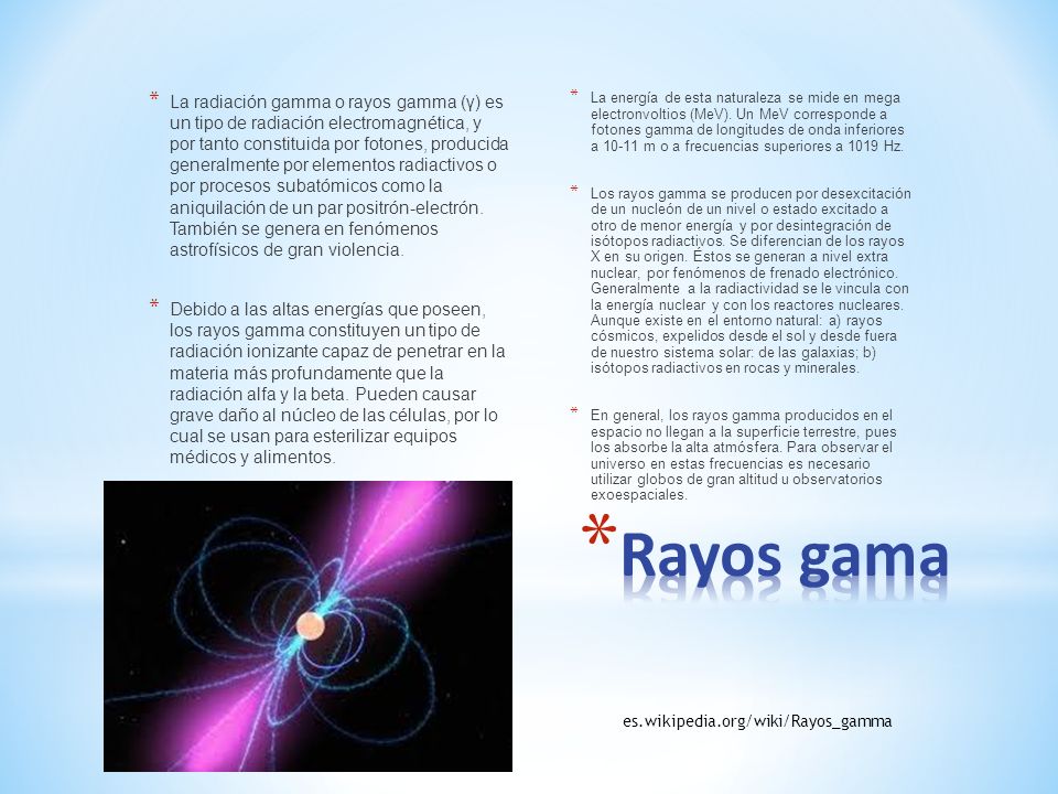 La radiación gamma o rayos gamma (γ) es un tipo de radiación electromagnética, y por tanto constituida por fotones, producida generalmente por elementos radiactivos o por procesos subatómicos como la aniquilación de un par positrón-electrón. También se genera en fenómenos astrofísicos de gran violencia.