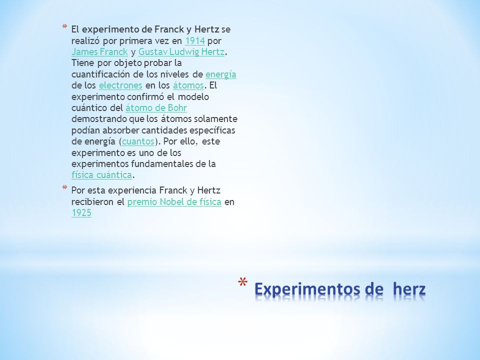 El experimento de Franck y Hertz se realizó por primera vez en 1914 por James Franck y Gustav Ludwig Hertz. Tiene por objeto probar la cuantificación de los niveles de energía de los electrones en los átomos. El experimento confirmó el modelo cuántico del átomo de Bohr demostrando que los átomos solamente podían absorber cantidades específicas de energía (cuantos). Por ello, este experimento es uno de los experimentos fundamentales de la física cuántica.