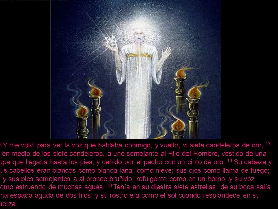 12 Y me volví para ver la voz que hablaba conmigo; y vuelto, vi siete candeleros de oro, 13 y en medio de los siete candeleros, a uno semejante al Hijo del Hombre, vestido de una ropa que llegaba hasta los pies, y ceñido por el pecho con un cinto de oro.