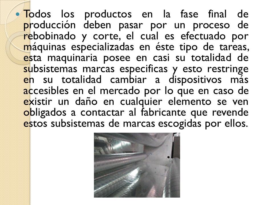 Todos los productos en la fase final de producción deben pasar por un proceso de rebobinado y corte, el cual es efectuado por máquinas especializadas en éste tipo de tareas, esta maquinaria posee en casi su totalidad de subsistemas marcas especificas y esto restringe en su totalidad cambiar a dispositivos más accesibles en el mercado por lo que en caso de existir un daño en cualquier elemento se ven obligados a contactar al fabricante que revende estos subsistemas de marcas escogidas por ellos.