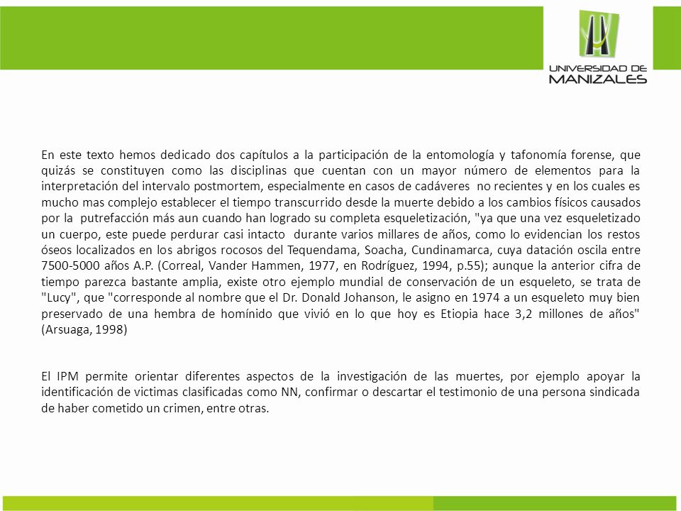 En este texto hemos dedicado dos capítulos a la participación de la entomología y tafonomía forense, que quizás se constituyen como las disciplinas que cuentan con un mayor número de elementos para la interpretación del intervalo postmortem, especialmente en casos de cadáveres no recientes y en los cuales es mucho mas complejo establecer el tiempo transcurrido desde la muerte debido a los cambios físicos causados por la putrefacción más aun cuando han logrado su completa esqueletización, ya que una vez esqueletizado un cuerpo, este puede perdurar casi intacto durante varios millares de años, como lo evidencian los restos óseos localizados en los abrigos rocosos del Tequendama, Soacha, Cundinamarca, cuya datación oscila entre años A.P.