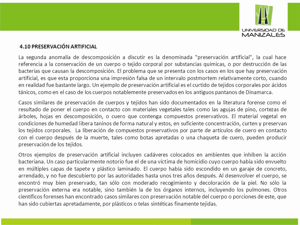 4.10 PRESERVACIÓN ARTIFICIAL La segunda anomalía de descomposición a discutir es la denominada preservación artificial , la cual hace referencia a la conservación de un cuerpo o tejido corporal por substancias químicas, o por destrucción de las bacterias que causan la descomposición.