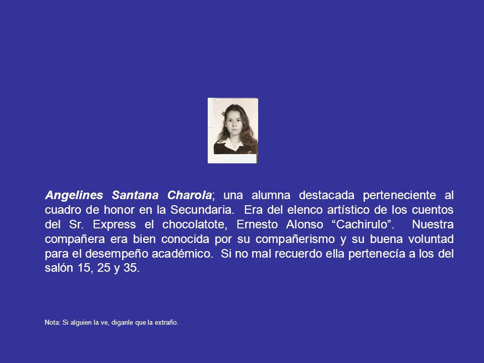 Angelines Santana Charola; una alumna destacada perteneciente al cuadro de honor en la Secundaria. Era del elenco artístico de los cuentos del Sr. Express el chocolatote, Ernesto Alonso Cachirulo . Nuestra compañera era bien conocida por su compañerismo y su buena voluntad para el desempeño académico. Si no mal recuerdo ella pertenecía a los del salón 15, 25 y 35.