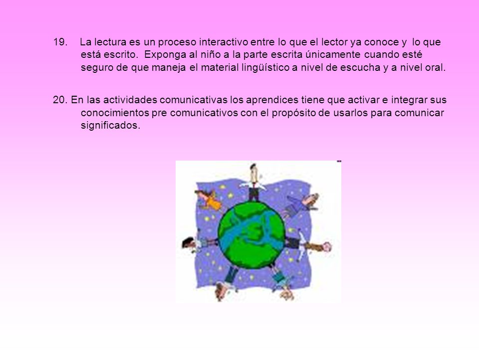 19. La lectura es un proceso interactivo entre lo que el lector ya conoce y lo que está escrito. Exponga al niño a la parte escrita únicamente cuando esté seguro de que maneja el material lingüístico a nivel de escucha y a nivel oral.