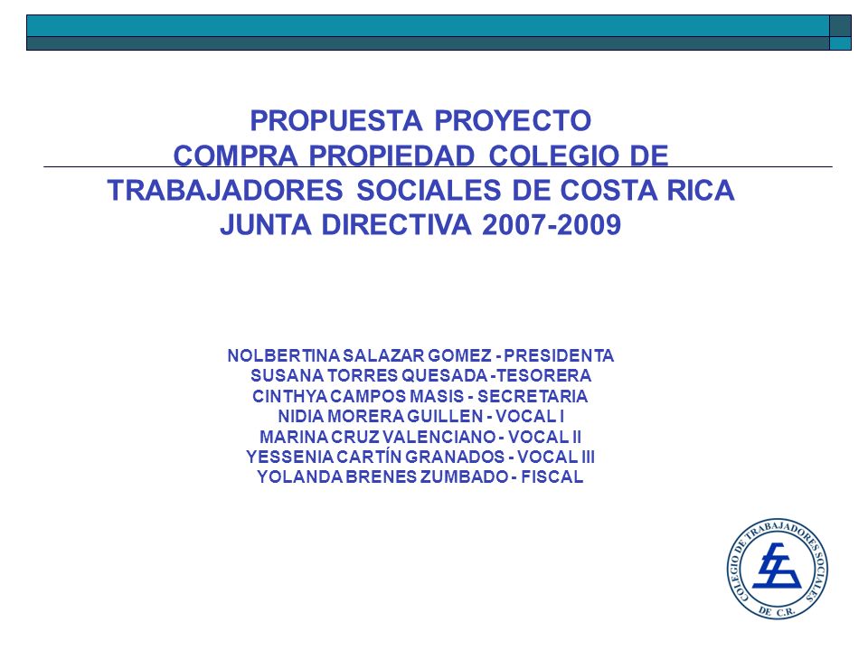 PROPUESTA PROYECTO COMPRA PROPIEDAD COLEGIO DE TRABAJADORES SOCIALES DE COSTA RICA JUNTA DIRECTIVA NOLBERTINA SALAZAR GOMEZ - PRESIDENTA SUSANA TORRES QUESADA -TESORERA CINTHYA CAMPOS MASIS - SECRETARIA NIDIA MORERA GUILLEN - VOCAL I MARINA CRUZ VALENCIANO - VOCAL II YESSENIA CARTÍN GRANADOS - VOCAL III YOLANDA BRENES ZUMBADO - FISCAL