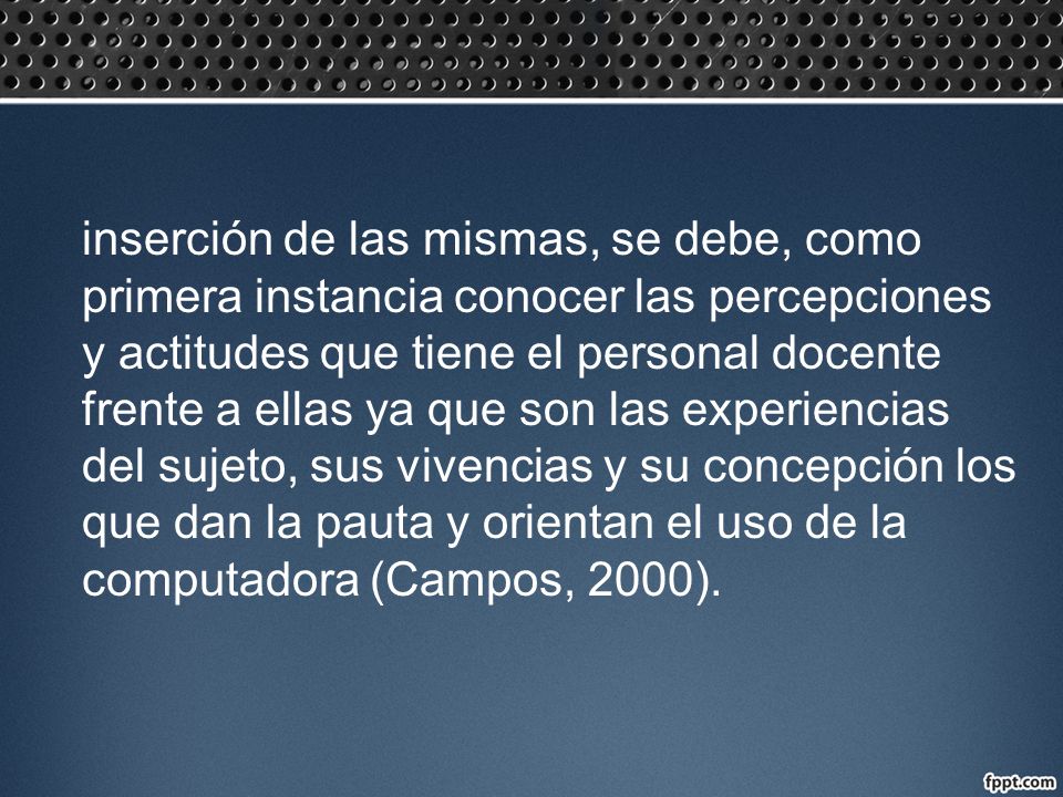 inserción de las mismas, se debe, como primera instancia conocer las percepciones y actitudes que tiene el personal docente frente a ellas ya que son las experiencias del sujeto, sus vivencias y su concepción los que dan la pauta y orientan el uso de la computadora (Campos, 2000).