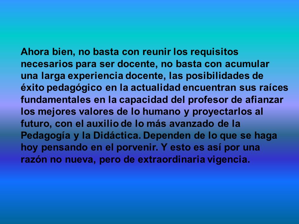 Ahora bien, no basta con reunir los requisitos necesarios para ser docente, no basta con acumular una larga experiencia docente, las posibilidades de éxito pedagógico en la actualidad encuentran sus raíces fundamentales en la capacidad del profesor de afianzar los mejores valores de lo humano y proyectarlos al futuro, con el auxilio de lo más avanzado de la Pedagogía y la Didáctica.
