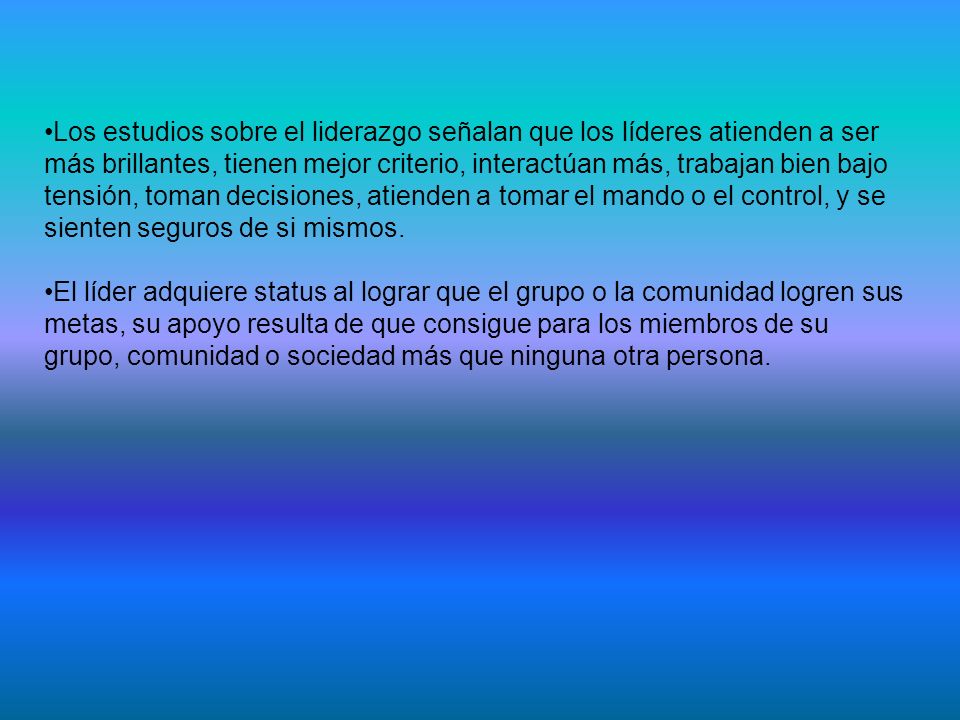 Los estudios sobre el liderazgo señalan que los líderes atienden a ser más brillantes, tienen mejor criterio, interactúan más, trabajan bien bajo tensión, toman decisiones, atienden a tomar el mando o el control, y se sienten seguros de si mismos.