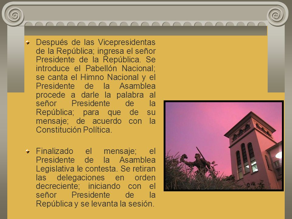 Después de las Vicepresidentas de la República; ingresa el señor Presidente de la República. Se introduce el Pabellón Nacional; se canta el Himno Nacional y el Presidente de la Asamblea procede a darle la palabra al señor Presidente de la República; para que de su mensaje; de acuerdo con la Constitución Política.