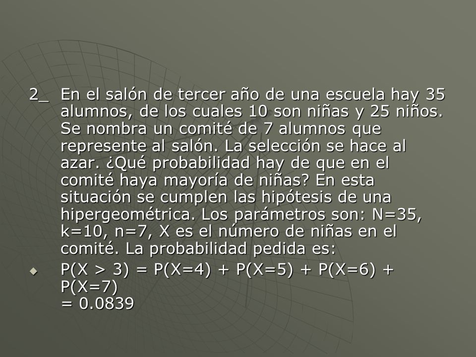 2_ En el salón de tercer año de una escuela hay 35 alumnos, de los cuales 10 son niñas y 25 niños. Se nombra un comité de 7 alumnos que represente al salón. La selección se hace al azar. ¿Qué probabilidad hay de que en el comité haya mayoría de niñas En esta situación se cumplen las hipótesis de una hipergeométrica. Los parámetros son: N=35, k=10, n=7, X es el número de niñas en el comité. La probabilidad pedida es: