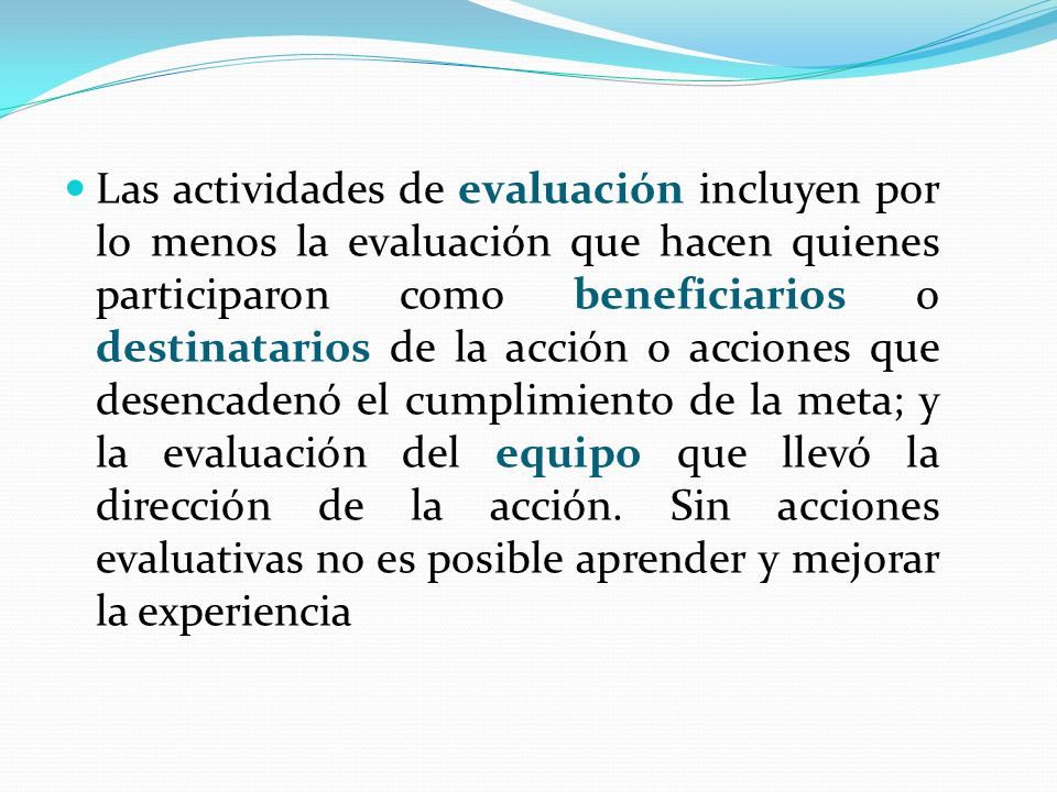 Las actividades de evaluación incluyen por lo menos la evaluación que hacen quienes participaron como beneficiarios o destinatarios de la acción o acciones que desencadenó el cumplimiento de la meta; y la evaluación del equipo que llevó la dirección de la acción.