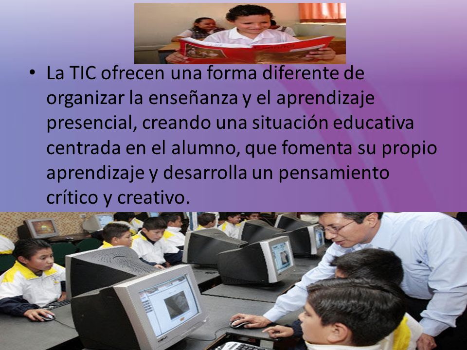 La TIC ofrecen una forma diferente de organizar la enseñanza y el aprendizaje presencial, creando una situación educativa centrada en el alumno, que fomenta su propio aprendizaje y desarrolla un pensamiento crítico y creativo.
