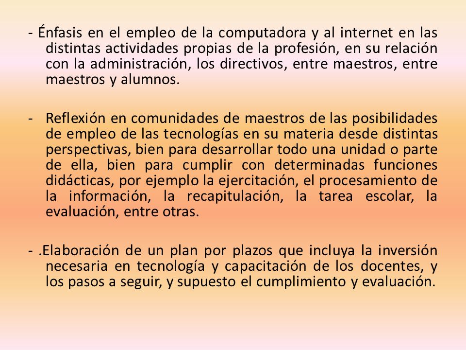 - Énfasis en el empleo de la computadora y al internet en las distintas actividades propias de la profesión, en su relación con la administración, los directivos, entre maestros, entre maestros y alumnos.