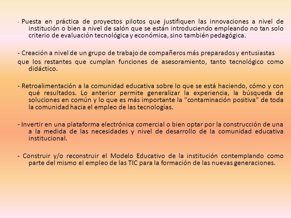 - Puesta en práctica de proyectos pilotos que justifiquen las innovaciones a nivel de institución o bien a nivel de salón que se están introduciendo empleando no tan solo criterio de evaluación tecnológica y económica, sino también pedagógica.