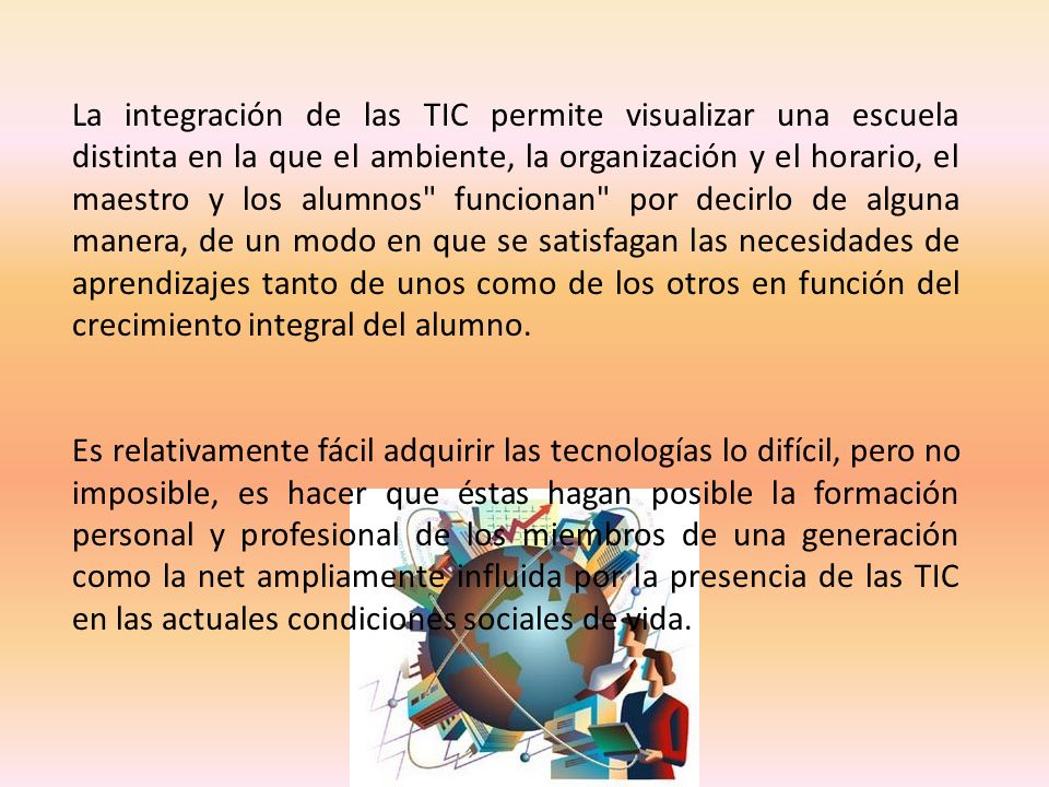 La integración de las TIC permite visualizar una escuela distinta en la que el ambiente, la organización y el horario, el maestro y los alumnos funcionan por decirlo de alguna manera, de un modo en que se satisfagan las necesidades de aprendizajes tanto de unos como de los otros en función del crecimiento integral del alumno.