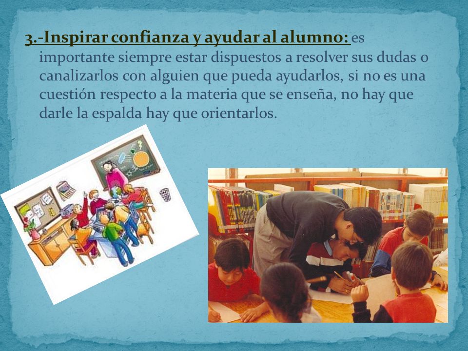 3.-Inspirar confianza y ayudar al alumno: es importante siempre estar dispuestos a resolver sus dudas o canalizarlos con alguien que pueda ayudarlos, si no es una cuestión respecto a la materia que se enseña, no hay que darle la espalda hay que orientarlos.