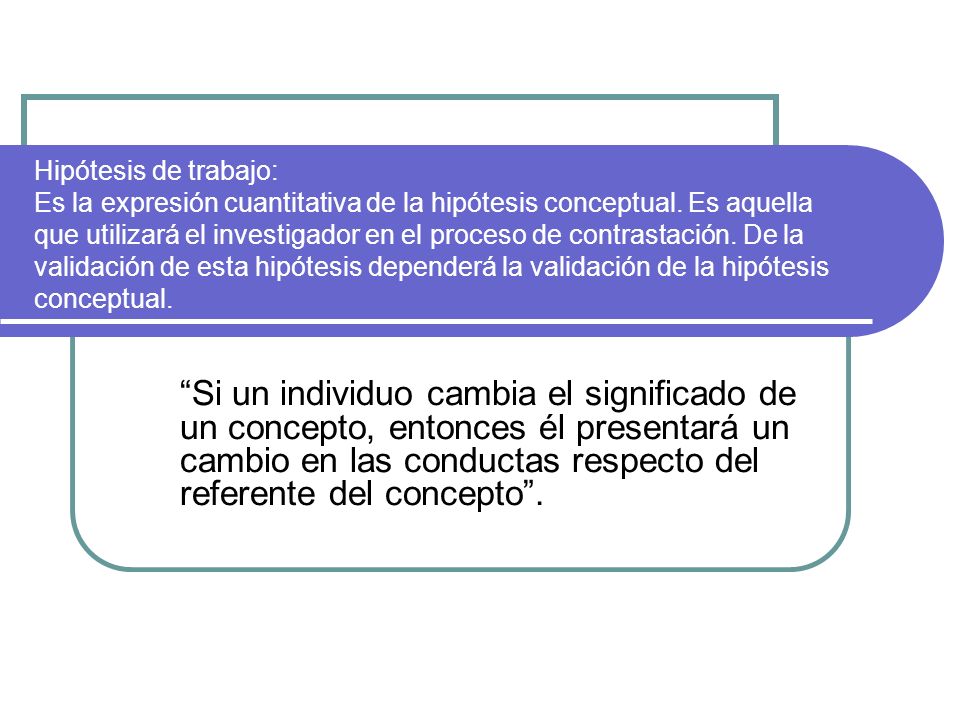 Hipótesis de trabajo: Es la expresión cuantitativa de la hipótesis conceptual. Es aquella que utilizará el investigador en el proceso de contrastación. De la validación de esta hipótesis dependerá la validación de la hipótesis conceptual.