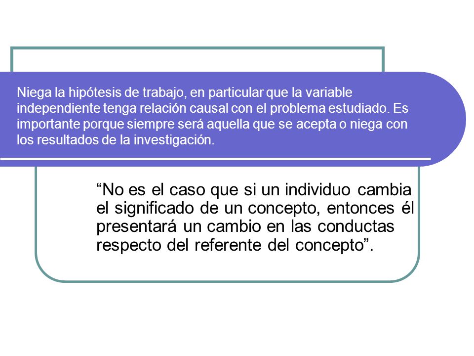 Niega la hipótesis de trabajo, en particular que la variable independiente tenga relación causal con el problema estudiado. Es importante porque siempre será aquella que se acepta o niega con los resultados de la investigación.