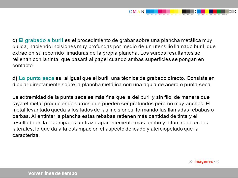 c) El grabado a buril es el procedimiento de grabar sobre una plancha metálica muy pulida, haciendo incisiones muy profundas por medio de un utensilio llamado buril, que extrae en su recorrido limaduras de la propia plancha. Los surcos resultantes se rellenan con la tinta, que pasará al papel cuando ambas superficies se pongan en contacto.