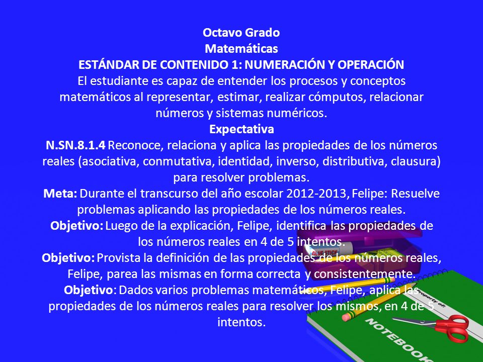 Octavo Grado Matemáticas ESTÁNDAR DE CONTENIDO 1: NUMERACIÓN Y OPERACIÓN El estudiante es capaz de entender los procesos y conceptos matemáticos al representar, estimar, realizar cómputos, relacionar números y sistemas numéricos.