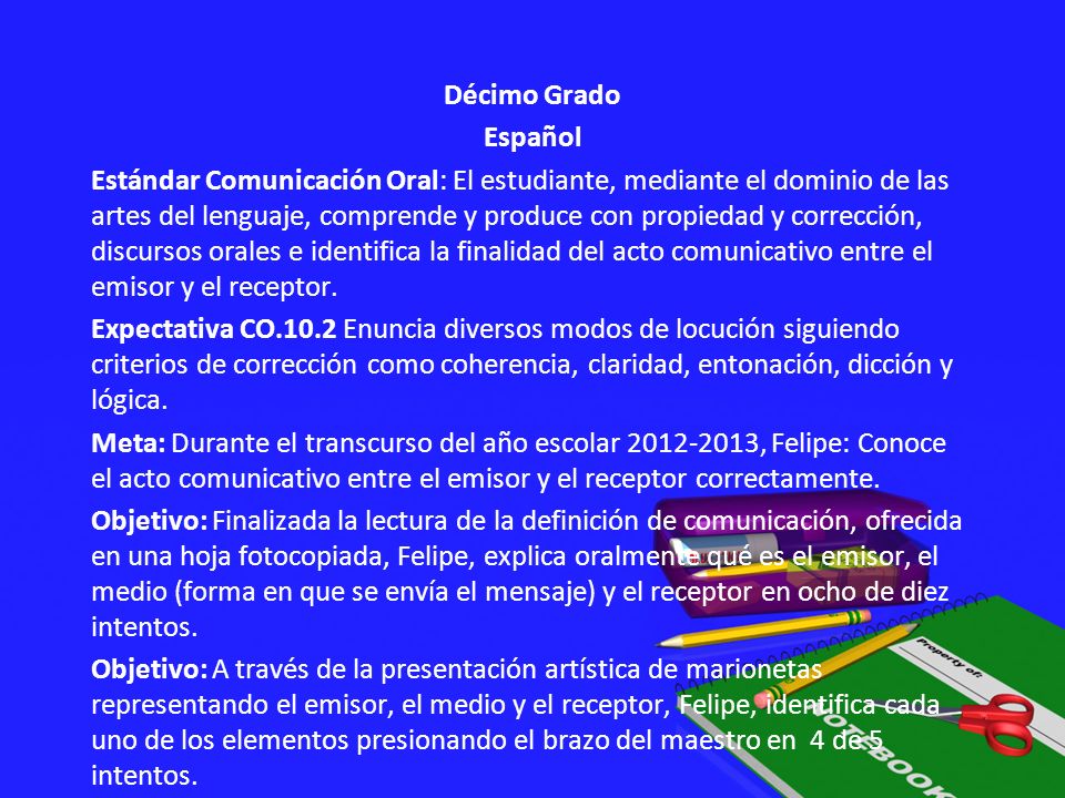 Décimo Grado Español Estándar Comunicación Oral: El estudiante, mediante el dominio de las artes del lenguaje, comprende y produce con propiedad y corrección, discursos orales e identifica la finalidad del acto comunicativo entre el emisor y el receptor.