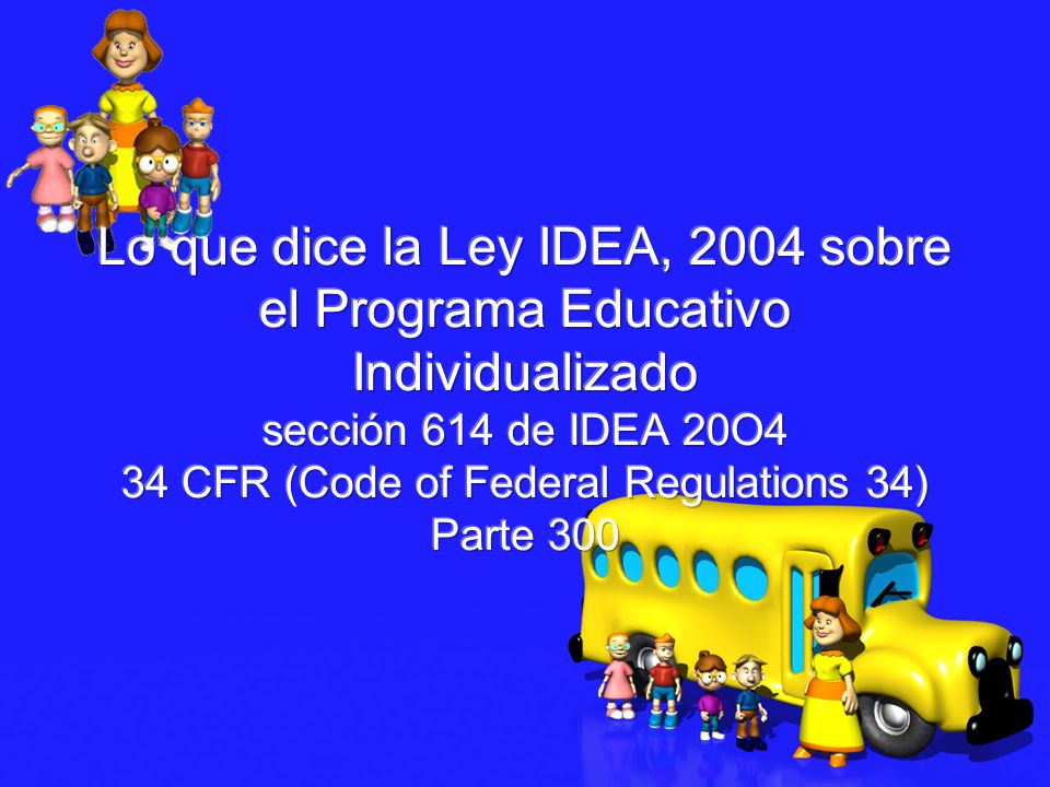Lo que dice la Ley IDEA, 2004 sobre el Programa Educativo Individualizado sección 614 de IDEA 20O4 34 CFR (Code of Federal Regulations 34) Parte 300