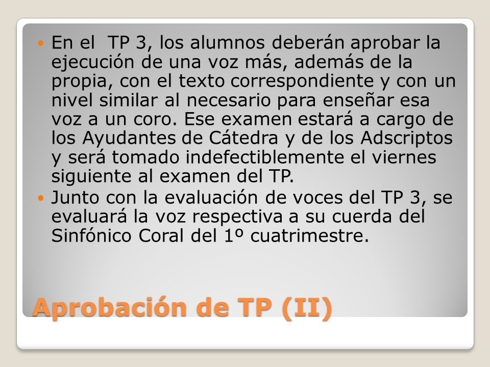 En el TP 3, los alumnos deberán aprobar la ejecución de una voz más, además de la propia, con el texto correspondiente y con un nivel similar al necesario para enseñar esa voz a un coro. Ese examen estará a cargo de los Ayudantes de Cátedra y de los Adscriptos y será tomado indefectiblemente el viernes siguiente al examen del TP.