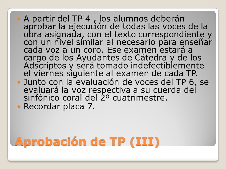 A partir del TP 4 , los alumnos deberán aprobar la ejecución de todas las voces de la obra asignada, con el texto correspondiente y con un nivel similar al necesario para enseñar cada voz a un coro. Ese examen estará a cargo de los Ayudantes de Cátedra y de los Adscriptos y será tomado indefectiblemente el viernes siguiente al examen de cada TP.