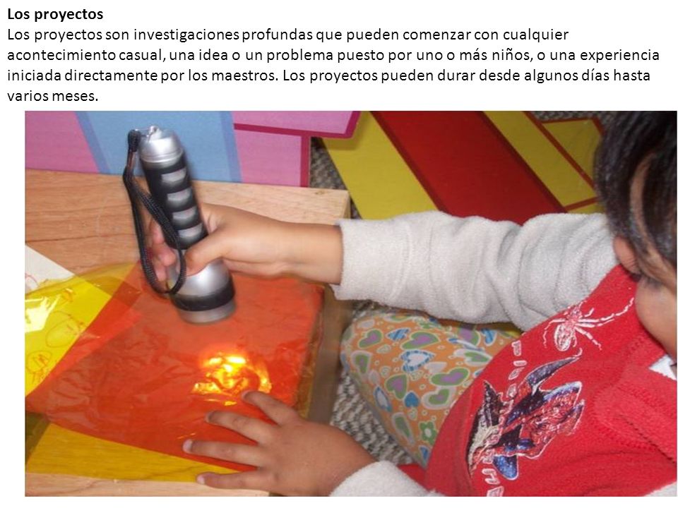 Los proyectos Los proyectos son investigaciones profundas que pueden comenzar con cualquier acontecimiento casual, una idea o un problema puesto por uno o más niños, o una experiencia iniciada directamente por los maestros.