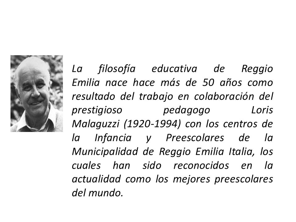 La filosofía educativa de ﻿Reggio Emilia nace hace más de 50 años como resultado del trabajo en colaboración del prestigioso pedagogo Loris Malaguzzi ( ) con los centros de la Infancia y Preescolares de la Municipalidad de Reggio Emilia Italia, los cuales han sido reconocidos en la actualidad como los mejores preescolares del mundo.