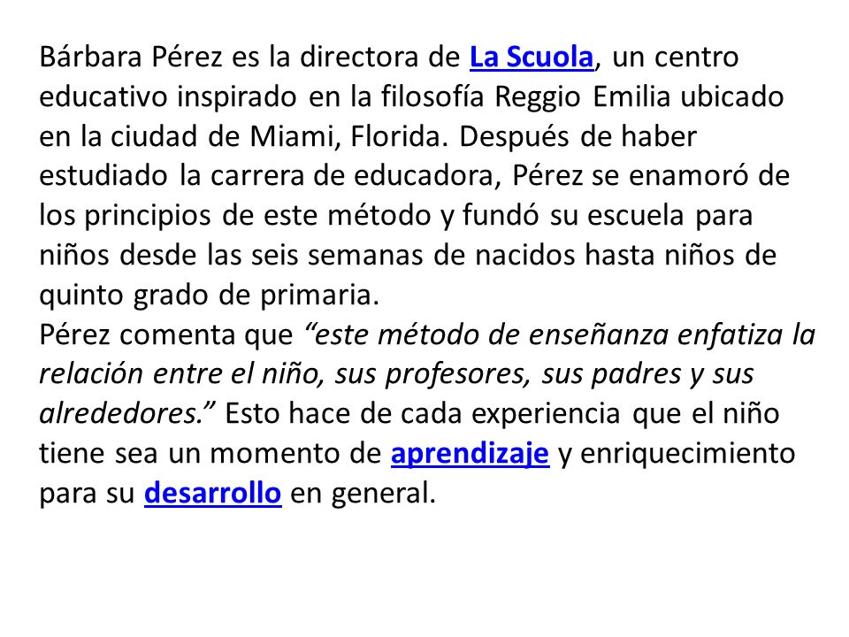 Bárbara Pérez es la directora de La Scuola, un centro educativo inspirado en la filosofía Reggio Emilia ubicado en la ciudad de Miami, Florida. Después de haber estudiado la carrera de educadora, Pérez se enamoró de los principios de este método y fundó su escuela para niños desde las seis semanas de nacidos hasta niños de quinto grado de primaria.