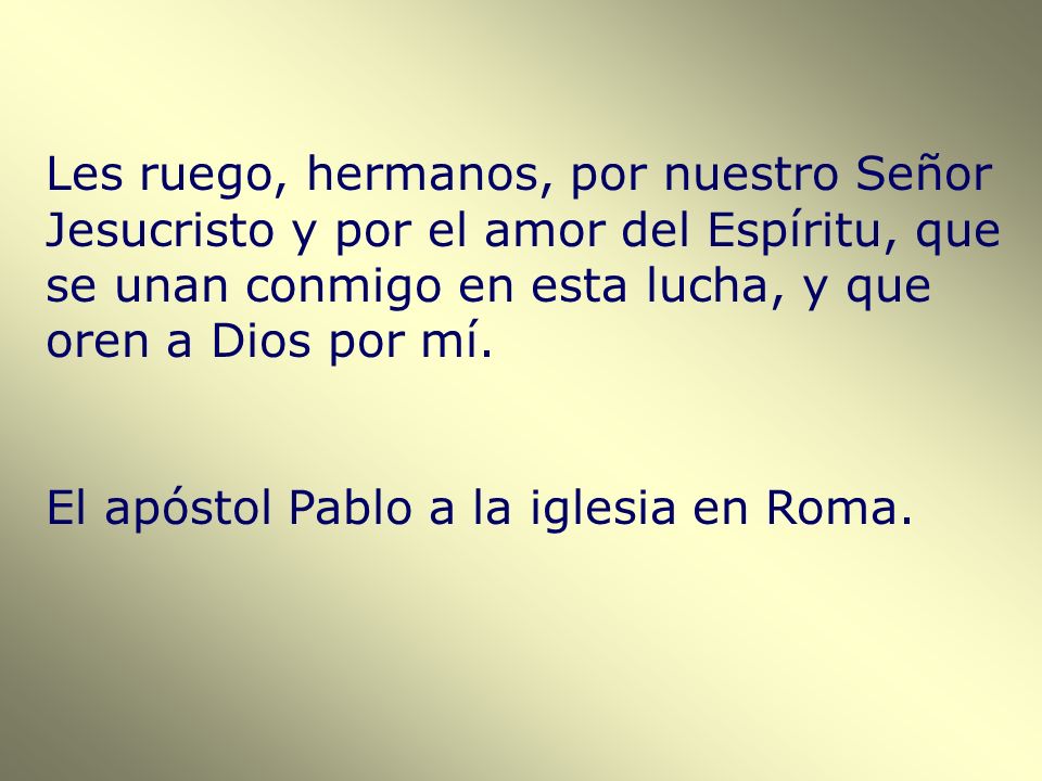 Les ruego, hermanos, por nuestro Señor Jesucristo y por el amor del Espíritu, que se unan conmigo en esta lucha, y que oren a Dios por mí.