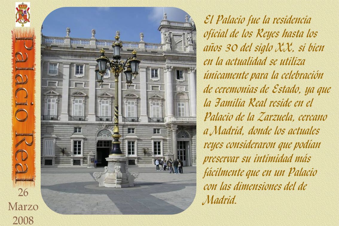 El Palacio fue la residencia oficial de los Reyes hasta los años 30 del siglo XX, si bien en la actualidad se utiliza únicamente para la celebración de ceremonias de Estado, ya que la Familia Real reside en el Palacio de la Zarzuela, cercano a Madrid, donde los actuales reyes consideraron que podían preservar su intimidad más fácilmente que en un Palacio con las dimensiones del de Madrid.