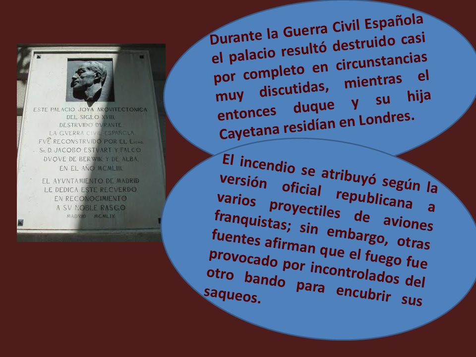 Durante la Guerra Civil Española el palacio resultó destruido casi por completo en circunstancias muy discutidas, mientras el entonces duque y su hija Cayetana residían en Londres.